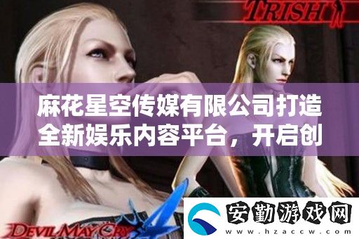 麻花星空傳媒有限公司打造全新娛樂內(nèi)容平臺