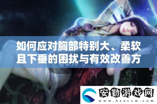 如何應(yīng)對(duì)胸部特別大、柔軟且下垂的困擾與有效改善方法分享