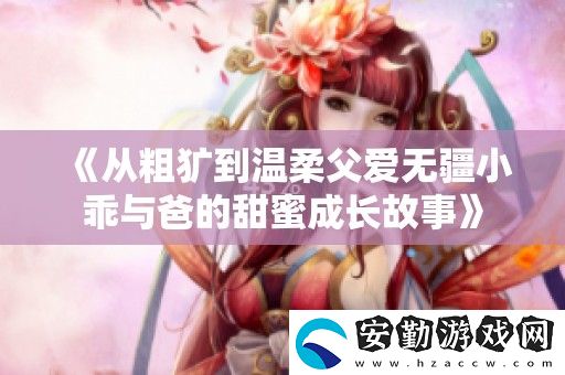 從粗獷到溫柔父愛無疆小乖與爸的甜蜜成長(zhǎng)故事