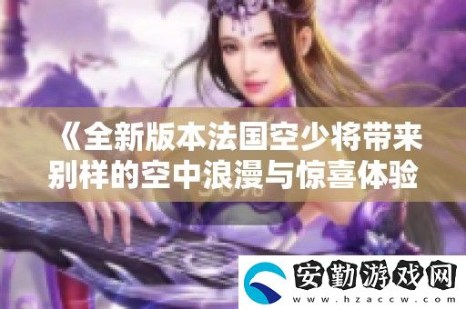 全新版本法國(guó)空少將帶來別樣的空中浪漫與驚喜體驗(yàn)